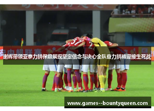 谢晖带领亚泰力拼保级展现坚定信念与决心全队奋力拼搏迎接生死战