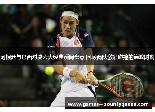 阿根廷与巴西对决六大经典瞬间盘点 回顾两队激烈碰撞的巅峰时刻