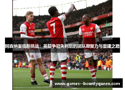 阿森纳面临新挑战:英超争冠失利后的团队凝聚力与重建之路 阿森纳面临新挑战:英超争冠失利后的团队凝聚力与重建之路
