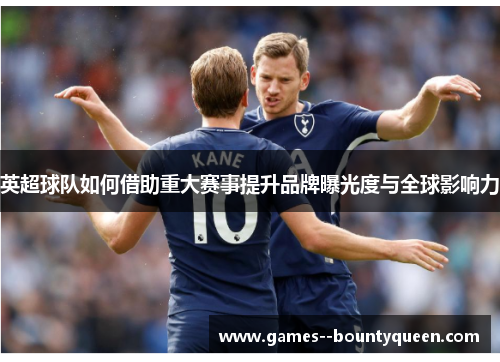 英超球队如何借助重大赛事提升品牌曝光度与全球影响力 英超球队如何借助重大赛事提升品牌曝光度与全球影响力