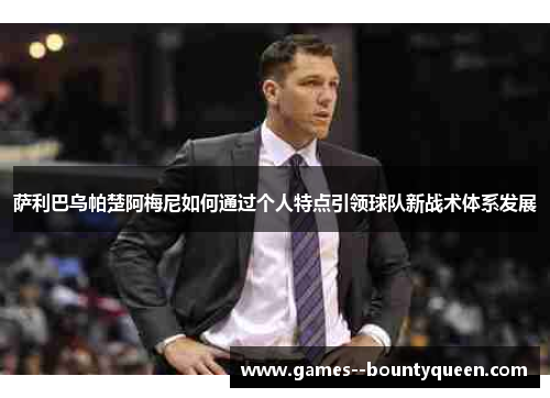 萨利巴乌帕楚阿梅尼如何通过个人特点引领球队新战术体系发展 萨利巴乌帕楚阿梅尼如何通过个人特点引领球队新战术体系发展