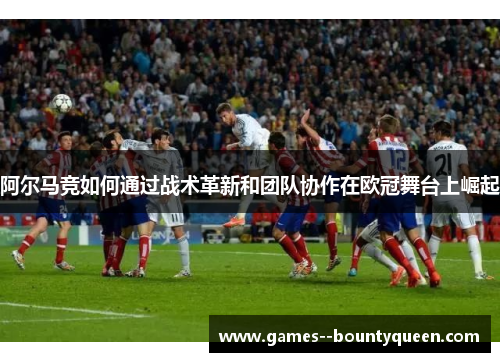 阿尔马竞如何通过战术革新和团队协作在欧冠舞台上崛起 阿尔马竞如何通过战术革新和团队协作在欧冠舞台上崛起
