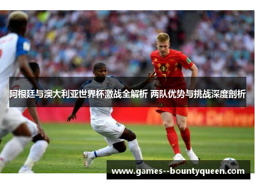 阿根廷与澳大利亚世界杯激战全解析 两队优势与挑战深度剖析