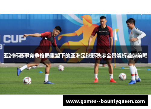 亚洲杯赛事竞争格局重塑下的亚洲足球新秩序全景解析趋势前瞻