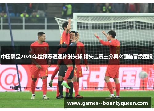 中国男足2026年世预赛遭遇补时失球 错失宝贵三分再次面临晋级困境
