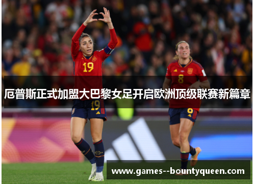 厄普斯正式加盟大巴黎女足开启欧洲顶级联赛新篇章