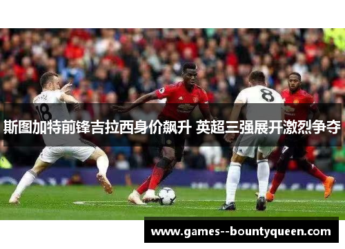 斯图加特前锋吉拉西身价飙升 英超三强展开激烈争夺 斯图加特前锋吉拉西身价飙升 英超三强展开激烈争夺