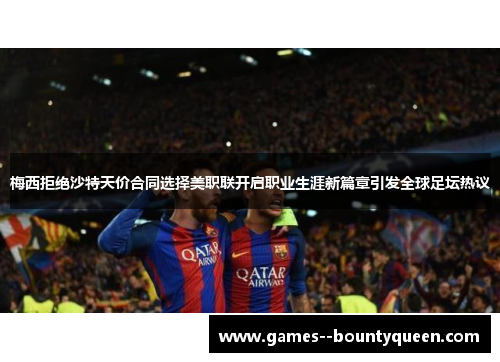 梅西拒绝沙特天价合同选择美职联开启职业生涯新篇章引发全球足坛热议