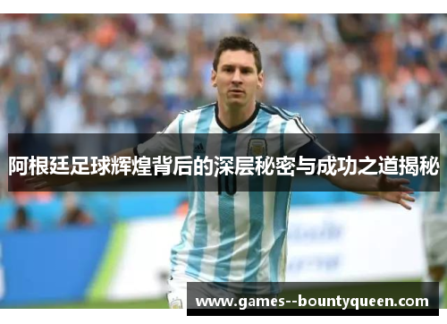 阿根廷足球辉煌背后的深层秘密与成功之道揭秘