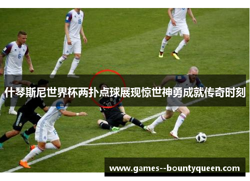什琴斯尼世界杯两扑点球展现惊世神勇成就传奇时刻 什琴斯尼世界杯两扑点球展现惊世神勇成就传奇时刻